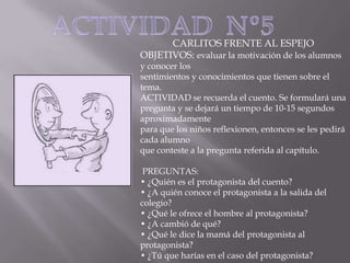 CARLITOS FRENTE AL ESPEJO
OBJETIVOS: evaluar la motivación de los alumnos

y conocer los
sentimientos y conocimientos que tienen sobre el
tema.
ACTIVIDAD se recuerda el cuento. Se formulará una
pregunta y se dejará un tiempo de 10-15 segundos
aproximadamente
para que los niños reflexionen, entonces se les pedirá
cada alumno
que conteste a la pregunta referida al capítulo.
PREGUNTAS:
• ¿Quién es el protagonista del cuento?
• ¿A quién conoce el protagonista a la salida del
colegio?
• ¿Qué le ofrece el hombre al protagonista?
• ¿A cambió de qué?
• ¿Qué le dice la mamá del protagonista al
protagonista?
• ¿Tú que harías en el caso del protagonista?

 