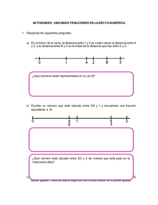 ACTIVIDADES: UBICANDO FRACCIONES EN LA RECTA NUMÉRICA 
1. Responde las siguientes preguntas: 
a) En el tramo de la recta, la distancia entre 1 y 2 es cuatro veces la distancia entre A 
y 2, y la distancia entre B y 2 es la mitad de la distancia que hay entre 2 y 3. 
¿Qué números están representados en A y en B? 
b) Escribe un número que esté ubicado entre 5/6 y 1 y encuentran una fracción 
equivalente a él. 
¿Qué número está ubicado entre 5/3 y 2 de manera que esté justo en la 
mitad entre ellos? 
c) El primer tramo de la recta numérica que muestra la figura está dividido en 12 
partes iguales, mientras que el segundo tramo está dividido en 6 partes iguales. 
 