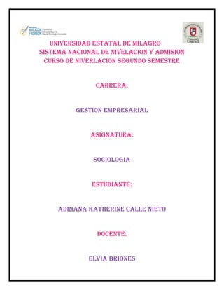 UNIVERSIDAD ESTATAL DE MILAGRO
SISTEMA NACIONAL DE NIVELACION Y ADMISION
CURSO DE NIVERLACION SEGUNDO SEMESTRE

CARRERA:

GESTION EMPRESARIAL

ASIGNATURA:

SOCIOLOGIA

ESTUDIANTE:

ADRIANA KATHERINE CALLE NIETO

DOCENTE:

ELVIA BRIONES

 