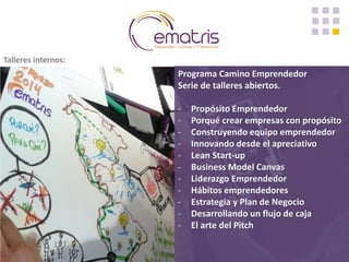 Programa Camino Emprendedor Serie de talleres abiertos. 
-Propósito Emprendedor 
-Porqué crear empresas con propósito 
-Construyendo equipo emprendedor 
-Innovando desde el apreciativo 
-Lean Start-up 
-Business Model Canvas 
-Liderazgo Emprendedor 
-Hábitos emprendedores 
-Estrategia y Plan de Negocio 
-Desarrollando un flujo de caja 
-El arte del Pitch 
Talleres internos:  