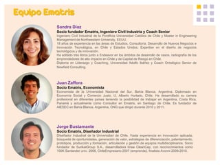 Equipo Ematris 
Sandra Díaz 
Socio fundador Ematris, Ingeniero Civil Industria y Coach Senior 
Ingeniero Civil Industrial de la Pontificia Universidad Católica de Chile y Master in Engineering Management de Northwestern University, EEUU. 
18 años de experiencia en las áreas de Estudios, Consultoría, Desarrollo de Nuevos Negocios e Innovación Tecnológica, en Chile y Estados Unidos. Expertise en el diseño de negocios tecnológicos y de innovación. 
Ha editado tres libros junto a Endeavor en los ámbitos de desarrollo de casos, radiografía de los emprendedores de alto impacto en Chile y de Capital de Riesgo en Chile. 
Diploma en Liderazgo y Coaching, Universidad Adolfo Ibáñez y Coach Ontológico Senior de Newfield Consulting. 
Juan Zaffora 
Socio Ematris, Economista 
Economista de la Universidad Nacional del Sur, Bahía Blanca, Argentina. Diplomado en Economía Social y Comercio Justo, U. Alberto Hurtado, Chile. Ha desarrollado su carrera profesional en diferentes países teniendo la posibilidad de trabajar en Argentina, Costa Rica, Panamá y actualmente como Consultor en Ematris, en Santiago de Chile. Es fundador de AIESEC en Bahía Blanca, Argentina, ONG que dirigió durante 2010 y 2011. 
Jorge Bustamante 
Socio Ematris, Diseñador Industrial 
Diseñador Industrial de la Universidad de Chile. Vasta experiencia en Innovación aplicada, búsqueda de oportunidades, generación de valor, estrategias de diferenciación, patentamiento, prototipos, producción y formación, articulación y gestión de equipos multidisciplinarios. Socio fundador de SurikatGroup S.A., desarrolladora línea CleanCap, con reconocimientos como 100K Santander univ. 2008, ChileEmpresario 2007 (emprende), finalista Avonni 2009-2010.  