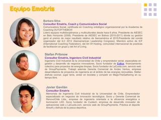 Equipo Ematris 
Barbara Silva Consultor Ematris, Coach y Comunicadora Social Comunicadora Social, certificada en Coaching ontológico organizacional por la Academia de Coaching OUTOFTHEBOX! Lideró equipos multidisciplinarios y multiculturales desde hace 6 años. Presidente de AIESEC en Belo Horizonte (2008). Presidente de AIESEC en Bolivia (2010-2011) dónde su gestión ganó el premio de mejor resultado relativo de Iberoamérica el 2010.Presidente del comité organizador del ILC 2012 (Iberoamerican Leadership Congress). Miembro activo de ICF (International Coaching Federation), del Art Of Hosting, comunidad internacional de practicas de facilitación en grupo y del Art of Living. 
Stefan Pribnow Consultor Ematris, Ingeniero Civil Industrial Ingenierio Civil Industrial de la Universidad de Chile y emprendedor serial, especialista en gestión y desarrollo de negocios innovadores. Socio fundador de Eollice, financiamiento colectivo para proyectos de energías limpias. Socio fundador de LaCuota.com, servicio web de GroupPayments. Trabajó además Gerente Comercial de Andes Ventus, empresa desarrolladora de proyectos de ingeniería en el ámbito de las energías renovables. Stefan disfruta cocinar, jugar tenis, andar en bicicleta y competir en MagicTheGathering en su tiempo libre. 
Javier Gavilán 
Consultor Ematris 
Memorista de Ingeniería Civil Industrial de la Universidad de Chile. Emprendedor especializado en negocios de innovación tecnológica. Socio y Gerente Comercial de RenovoChile Ltda., empresa de ingeniería orientada a la eficiencia energética e iluminación LED. Socio fundador de Cuotech, empresa de desarrollo innovador de aplicaciones web y LaCuota.com, servicio web de GroupPayments. Práctica el deporte Airsoft y disfruta de la pesca deportiva. 
 