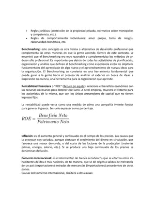 • Reglas jurídicas (protección de la propiedad privada, normativa sobre monopolios
y competencia, etc.).
• Reglas de comportamiento individuales: amor propio, toma de riesgos,
racionalidad económica, etc.
Benchmarking: este concepto es otra forma o alternativa de desarrollo profesional que
complementa las otras maneras en que la gente aprende. Dentro de este contexto, se
encontró que el Benchmarking era muy razonable y complementaba los métodos de un
desarrollo profesional. Es importante que detrás de todas las actividades de planificación,
organización y análisis que definen el Benchmarking como experiencia estén los objetivos
fundamentales del aprendizaje de algo nuevo y el aprovechamiento de nuevas ideas para
la organización. El Benchmarking se convierte en una herramienta fundamental que
puede guiar a la gente hacia el proceso de analizar el exterior en busca de ideas e
inspiración en esencia, una herramienta para la organización que aprende.
Rentabilidad financiera o "ROE" (Return on equity): relaciona el beneficio económico con
los recursos necesarios para obtener ese lucro. A nivel empresa, muestra el retorno para
los accionistas de la misma, que son los únicos proveedores de capital que no tienen
ingresos fijos.
La rentabilidad puede verse como una medida de cómo una compañía invierte fondos
para generar ingresos. Se suele expresar como porcentaje.
Inflación: es el aumento general y continuado en el tiempo de los precios. Las causas que
la provocan son variadas, aunque destacan el crecimiento del dinero en circulación, que
favorece una mayor demanda, o del coste de los factores de la producción (materias
primas, energía, salario, etc.). Si se produce una baja continuada de los precios se
denominan deflación.
Comercio internacional: es el intercambio de bienes económicos que se efectúa entre los
habitantes de dos o más naciones, de tal manera, que se dé origen a salidas de mercancía
de un país (exportaciones) entradas de mercancías (importaciones) procedentes de otros
países.
Causas Del Comercio Internacional, obedece a dos causas:
 