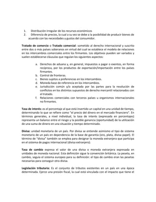 1. Distribución irregular de los recursos económicos
2. Diferencia de precios, la cual a su vez se debe a la posibilidad de producir bienes de
acuerdo con las necesidades y gustos del consumidor.
Tratado de comercio o Tratado comercial: sometido al derecho internacional y suscrito
entre dos o más países soberanos en virtud del cual se establece el modelo de relaciones
en los intercambios comerciales entre los firmantes. Los objetivos pueden ser variados y
suelen establecerse cláusulas que regulan los siguientes aspectos:
a. Derechos de aduana y, en general, impuestos a pagar o exentos, en forma
recíproca, por los productos de exportación/importación entre los países
firmantes.
b. Control de fronteras.
c. Bienes sujetos a preferencias en los intercambios.
d. Moneda base de referencia en los intercambios.
e. Jurisdicción común y/o aceptada por las partes para la resolución de
conflictos en los distintos supuestos de derecho mercantil relacionados con
el tratado.
f. Relaciones comerciales con terceros países u organismos internacionales
no firmantes.
Tasa de interés: es el porcentaje al que está invertido un capital en una unidad de tiempo,
determinando lo que se refiere como "el precio del dinero en el mercado financiero". En
términos generales, a nivel individual, la tasa de interés (expresada en porcentajes)
representa un balance entre el riesgo y la posible ganancia (oportunidad) de la utilización
de una suma de dinero en una situación y tiempo determinado.
Divisa: unidad monetaria de un país. Por divisa se entiende asimismo el tipo de sistema
monetario de un país en dependencia de la base de garantía (oro, plata, divisa papel). El
término de “divisa” también se emplea para designar la moneda extranjera que participa
en el sistema de pagos internacional (divisa extranjero).
Tasa de cambio expresa el valor de una divisa o moneda extranjera expresada en
unidades de moneda nacional. Esta definición sigue la convención británica. La peseta, en
cambio, seguía el sistema europeo para su definición: el tipo de cambio eran las pesetas
necesarias para conseguir otra divisa.
Legislación tributaria: Es el conjunto de tributos existentes en un país en una época
determinada. Ejerce una presión fiscal, la cual está vinculada con el impacto que tiene el
 