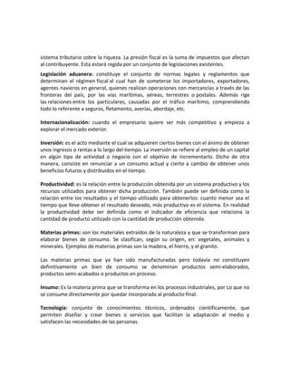 sistema tributario sobre la riqueza. La presión fiscal es la suma de impuestos que afectan
al contribuyente. Esta estará regida por un conjunto de legislaciones existentes.
Legislación aduanera: constituye el conjunto de normas legales y reglamentos que
determinan el régimen fiscal al cual han de someterse los importadores, exportadores,
agentes navieros en general, quienes realizan operaciones con mercancías a través de las
fronteras del país, por las vías marítimas, aéreas, terrestres o postales. Además rige
las relaciones entre los particulares, causadas por el tráfico marítimo, comprendiendo
todo lo referente a seguros, fletamento, averías, abordaje, etc.
Internacionalización: cuando el empresario quiere ser más competitivo y empieza a
explorar el mercado exterior.
Inversión: es el acto mediante el cual se adquieren ciertos bienes con el ánimo de obtener
unos ingresos o rentas a lo largo del tiempo. La inversión se refiere al empleo de un capital
en algún tipo de actividad o negocio con el objetivo de incrementarlo. Dicho de otra
manera, consiste en renunciar a un consumo actual y cierto a cambio de obtener unos
beneficios futuros y distribuidos en el tiempo.
Productividad: es la relación entre la producción obtenida por un sistema productivo y los
recursos utilizados para obtener dicha producción. También puede ser definida como la
relación entre los resultados y el tiempo utilizado para obtenerlos: cuanto menor sea el
tiempo que lleve obtener el resultado deseado, más productivo es el sistema. En realidad
la productividad debe ser definida como el indicador de eficiencia que relaciona la
cantidad de producto utilizado con la cantidad de producción obtenida.
Materias primas: son los materiales extraídos de la naturaleza y que se transforman para
elaborar bienes de consumo. Se clasifican, según su origen, en: vegetales, animales y
minerales. Ejemplos de materias primas son la madera, el hierro, y el granito.
Las materias primas que ya han sido manufacturadas pero todavía no constituyen
definitivamente un bien de consumo se denominan productos semi-elaborados,
productos semi-acabados o productos en proceso.
Insumo: Es la materia prima que se transforma en los procesos industriales, por Lo que no
se consume directamente por quedar incorporada al producto final.
Tecnología: conjunto de conocimientos técnicos, ordenados científicamente, que
permiten diseñar y crear bienes o servicios que facilitan la adaptación al medio y
satisfacen las necesidades de las personas.
 