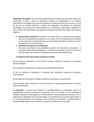indicadores de gestión: son uno de los agentes determinantes para que todo proceso de
producción, se lleve a cabo con eficiencia y eficacia, es implementar en un sistema
adecuado de indicadores para calcular la gestión o la administración de los mismos, con el
fin de que se puedan efectuar y realizar los indicadores de gestión en posiciones
estratégicas que muestren un efecto óptimo en el mediano y largo plazo, mediante un
buen sistema de información que permita comprobar las diferentes etapas del proceso
logístico.
2. Nuevo orden económico: innovación, el conocimiento y el desarrollo tecnológico
que han incorporado las empresas en el mundo, las han incorporado las empresas
en el mundo, las ha conducido hacia un nuevo orden económico y social con claras
tendencias en su transformación.
3. ¿Cuando una empresa es competitiva?
Para que una empresa sea competitiva necesita ser innovadora, conocedora e
incorporar desarrollo tecnológico, así creando una empresa que con los mismos
recursos logre más calidad y cantidad de producción reduciendo costos.
4. tendencias del nuevo orden económico mundial:
A. de empresas intensivas en el uso de los recursos naturales a empresas con elevado
nivel tecnológico.
B. De empresas competitivas a empresas de competitividad abierta.
C. De ser empresas individuales a empresas que conforman esquemas asociativos
empresariales.
D. De empresas intensivas en trabajo a empresas intensivas en conocimiento.
E. De empresas poco intensivas en talento humano a empresas generadoras de empleo
altamente calificado.
5. innovación: un camino que conduce a la competitividad es la innovación. Esta es la
capacidad de inventar que poseen las personas. Pero en el fondo ¨es una estrategia o
decisión empresarial relacionada con el desarrollo de nuevos productos y procesos, con la
adquisición y adaptación de nueva tecnología, y con cambios en las prácticas gerenciales o
en el comportamiento de la empresa, que le permite incrementar su productividad y
competitividad, logrando así mantener o mejorar su posición en el mercado.
 
