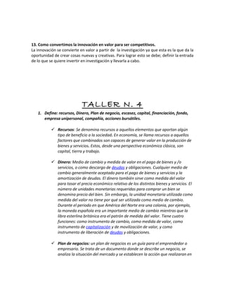 13. Como convertimos la innovación en valor para ser competitivos.
La innovación se convierte en valor a partir de la investigación ya que esta es la que da la
oportunidad de crear cosas nuevas y creativas. Para lograr esto se debe; definir la entrada
de lo que se quiere invertir en investigación y llevarla a cabo.
TALLER N. 4
1. Defina: recursos, Dinero, Plan de negocio, escasez, capital, financiación, fondo,
empresa unipersonal, compañía, acciones bursátiles.
 Recursos: Se denomina recursos a aquellos elementos que aportan algún
tipo de beneficio a la sociedad. En economía, se llama recursos a aquellos
factores que combinados son capaces de generar valor en la producción de
bienes y servicios. Estos, desde una perspectiva económica clásica, son
capital, tierra y trabajo.
 Dinero: Medio de cambio y medida de valor en el pago de bienes y /o
servicios, o como descargo de deudas y obligaciones. Cualquier medio de
cambio generalmente aceptado para el pago de bienes y servicios y la
amortización de deudas. El dinero también sirve como medida del valor
para tasar el precio económico relativo de los distintos bienes y servicios. El
número de unidades monetarias requeridas para comprar un bien se
denomina precio del bien. Sin embargo, la unidad monetaria utilizada como
medida del valor no tiene por qué ser utilizada como medio de cambio.
Durante el periodo en que América del Norte era una colonia, por ejemplo,
la moneda española era un importante medio de cambio mientras que la
libra esterlina británica era el patrón de medida del valor. Tiene cuatro
funciones: como instrumento de cambio, como medida de valor, como
instrumento de capitalización y de movilización de valor, y como
instrumento de liberación de deudas y obligaciones.
 Plan de negocios: un plan de negocios es un guía para el emprendedor o
empresario. Se trata de un documento donde se describe un negocio, se
analiza la situación del mercado y se establecen la acción que realizaran en
 