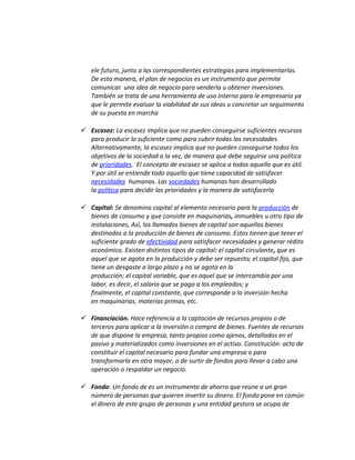 ele futuro, junto a las correspondientes estrategias para implementarlas.
De esta manera, el plan de negocios es un instrumento que permite
comunicar una idea de negocio para venderla u obtener inversiones.
También se trata de una herramienta de uso interno para le empresario ya
que le permite evaluar la viabilidad de sus ideas u concretar un seguimiento
de su puesta en marcha
 Escasez: La escasez implica que no pueden conseguirse suficientes recursos
para producir lo suficiente como para cubrir todas las necesidades.
Alternativamente, la escasez implica que no pueden conseguirse todos los
objetivos de la sociedad a la vez, de manera que debe seguirse una política
de prioridades. El concepto de escasez se aplica a todos aquello que es útil.
Y por útil se entiende todo aquello que tiene capacidad de satisfacer
necesidades humanas. Las sociedades humanas han desarrollado
la política para decidir las prioridades y la manera de satisfacerla
 Capital: Se denomina capital al elemento necesario para la producción de
bienes de consumo y que consiste en maquinarias, inmuebles u otro tipo de
instalaciones. Así, los llamados bienes de capital son aquellos bienes
destinados a la producción de bienes de consumo. Estos tienen que tener el
suficiente grado de efectividad para satisfacer necesidades y generar rédito
económico. Existen distintos tipos de capital: el capital circulante, que es
aquel que se agota en la producción y debe ser repuesto; el capital fijo, que
tiene un desgaste a largo plazo y no se agota en la
producción; el capital variable, que es aquel que se intercambia por una
labor, es decir, el salario que se paga a los empleados; y
finalmente, el capital constante, que corresponde a la inversión hecha
en maquinarias, materias primas, etc.
 Financiación. Hace referencia a la captación de recursos propios o de
terceros para aplicar a la inversión o compra de bienes. Fuentes de recursos
de que dispone la empresa, tanto propios como ajenos, detallados en el
pasivo y materializados como inversiones en el activo. Constitución: acto de
constituir el capital necesario para fundar una empresa o para
transformarla en otra mayor, o de surtir de fondos para llevar a cabo una
operación o respaldar un negocio.
 Fondo: Un fondo de es un instrumento de ahorro que reúne a un gran
número de personas que quieren invertir su dinero. El fondo pone en común
el dinero de este grupo de personas y una entidad gestora se ocupa de
 