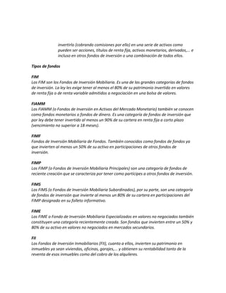 invertirlo (cobrando comisiones por ello) en una serie de activos como
pueden ser acciones, títulos de renta fija, activos monetarios, derivados,... e
incluso en otros fondos de inversión o una combinación de todos ellos.
Tipos de fondos
FIM
Los FIM son los Fondos de Inversión Mobiliaria. Es una de las grandes categorías de fondos
de inversión. La ley les exige tener al menos el 80% de su patrimonio invertido en valores
de renta fija o de renta variable admitidos a negociación en una bolsa de valores.
FIAMM
Los FIAMM (o Fondos de Inversión en Activos del Mercado Monetario) también se conocen
como fondos monetarios o fondos de dinero. Es una categoría de fondos de inversión que
por ley debe tener invertido al menos un 90% de su cartera en renta fija a corto plazo
(vencimiento no superior a 18 meses).
FIMF
Fondos de Inversión Mobiliaria de Fondos. También conocidos como fondos de fondos ya
que invierten al menos un 50% de su activo en participaciones de otros fondos de
inversión.
FIMP
Los FIMP (o Fondos de Inversión Mobiliaria Principales) son una categoría de fondos de
reciente creación que se caracteriza por tener como partícipes a otros fondos de inversión.
FIMS
Los FIMS (o Fondos de Inversión Mobiliaria Subordinados), por su parte, son una categoría
de fondos de inversión que invierte al menos un 80% de su cartera en participaciones del
FIMP designado en su folleto informativo.
FIME
Los FIME o Fondo de Inversión Mobiliaria Especializados en valores no negociados también
constituyen una categoría recientemente creada. Son fondos que invierten entre un 50% y
80% de su activo en valores no negociados en mercados secundarios.
FII
Los Fondos de Inversión Inmobiliarios (FII), cuanto a ellos, invierten su patrimonio en
inmuebles ya sean viviendas, oficinas, garajes,... y obtienen su rentabilidad tanto de la
reventa de esos inmuebles como del cobro de los alquileres.
 