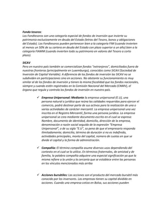 Fondo tesoros:
Los Fondtesoros son una categoría especial de fondos de inversión que invierte su
patrimonio exclusivamente en deuda del Estado (letras del Tesoro, bonos y obligaciones
del Estado). Los Fondtesoros pueden pertenecer bien a la categoría FIM (cuando invierten
al menos un 50% de su cartera en deuda del Estado con plazo superior a un año) bien a la
categoría FIAMM (cuando invierten todo su patrimonio en valores del Tesoro a corto
plazo).
SICAV
Pero en nuestro país también se comercializan fondos "extranjeros", domiciliados fuera de
nuestras fronteras (principalmente en Luxemburgo), conocidos como SICAV (Sociedad de
Inversión de Capital Variable). A diferencia de los fondos de inversión las SICAV no se
subdividen en participaciones sino en acciones. No obstante su funcionamiento es muy
similar al de los fondos de inversión y tienen la misma fiscalidad que los fondos nacionales,
siempre y cuando estén registrados en la Comisión Nacional del Mercado (CNMV), el
órgano que regula y controla los fondos de inversión en nuestro país.
 Empresa Unipersonal: Mediante la empresa unipersonal (E.U), una
persona natural o jurídica que reúna las calidades requeridas para ejercer el
comercio, podrá destinar parte de sus activos para la realización de una o
varias actividades de carácter mercantil. La empresa unipersonal una vez
inscrita en el Registro Mercantil, forma una persona jurídica. La empresa
unipersonal se crea mediante documento escrito en el cual se expresa:
Nombre, documento de identidad, domicilio, dirección de la empresa,
denominación o razón social seguida de la expresión “Empresa
Unipersonal”, o de su sigla “E.U”, so pena de que el empresario responda
ilimitadamente; domicilio, término de duración si no es indefinido,
actividades principales, monto del capital, número de cuotas en que se
divide el capital y la forma de administración.
 Compañía: El término compañía asume diversos usos dependiendo del
contexto en el cual se lo utilice. En términos fraternales, de amistad y de
familia, la palabra compañía adquiere una especial significación ya que la
misma refiere a la unión y la cercanía que se establece entre las personas
en los vínculos mencionados más arriba
 Acciones bursátiles: Las acciones son el producto del mercado bursátil más
conocido por los inversores. Las empresas tienen su capital dividido en
acciones. Cuando una empresa cotiza en Bolsa, sus acciones pueden
 