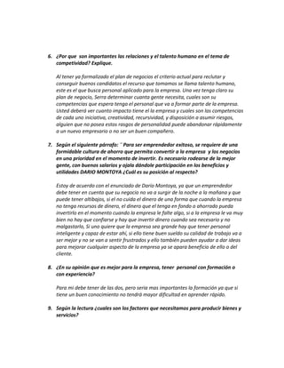 6. ¿Por que son importantes las relaciones y el talento humano en el tema de
competividad? Explique.
Al tener ya formalizado el plan de negocios el criterio actual para reclutar y
conseguir buenos candidatos el recurso que tomamos se llama talento humano,
este es el que busca personal aplicado para la empresa. Una vez tenga claro su
plan de negocio, Serra determinar cuanta gente necesita, cuales son su
competencias que espera tenga el personal que va a formar parte de la empresa.
Usted deberá ver cuanto impacto tiene el la empresa y cuales son las competencias
de cada uno iniciativa, creatividad, recursividad, y disposición a asumir riesgos,
alguien que no posea estos rasgos de personalidad puede abandonar rápidamente
a un nuevo empresario o no ser un buen compañero.
7. Según el siguiente párrafo: ¨ Para ser emprendedor exitoso, se requiere de una
formidable cultura de ahorro que permita convertir a la empresa y los negocios
en una prioridad en el momento de invertir. Es necesario rodearse de la mejor
gente, con buenos salarios y ojala dándole participación en los beneficios y
utilidades DARIO MONTOYA ¿Cuál es su posición al respecto?
Estoy de acuerdo con el enunciado de Darío Montoya, ya que un emprendedor
debe tener en cuenta que su negocio no va a surgir de la noche a la mañana y que
puede tener altibajos, si el no cuida el dinero de una forma que cuando la empresa
no tenga recursos de dinero, el dinero que el tenga en fondo o ahorrado pueda
invertirlo en el momento cuando la empresa le falte algo, si a la empresa le va muy
bien no hay que confiarse y hay que invertir dinero cuando sea necesario y no
malgastarlo, Si uno quiere que la empresa sea grande hay que tener personal
inteligente y capaz de estar ahí, si ello tiene buen sueldo su calidad de trabajo va a
ser mejor y no se van a sentir frustrados y ello también pueden ayudar a dar ideas
para mejorar cualquier aspecto de la empresa ya se apara beneficio de ello o del
cliente.
8. ¿En su opinión que es mejor para la empresa, tener personal con formación o
con experiencia?
Para mi debe tener de las dos, pero seria mas importantes la formación ya que si
tiene un buen conocimiento no tendrá mayor dificultad en aprender rápido.
9. Según la lectura ¿cuales son los factores que necesitamos para producir bienes y
servicios?
 