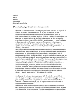 Capital
Tierra
Trabajo
Empresario
Desarrollo tecnológico
10. Explique las etapas de crecimiento de una compañía
Creación: Es el momento en el cual se define y da vida al concepto de empresa, se
dispone del talento humano necesario, de un plan de negocios, de una
infraestructura básica de redes y producción, de una estrategia inicial de
posicionamiento y de un mercado potencial atractivo y claramente identificado. En
esta fase, en función de los recursos financieros, casi con certeza no es posible
recurrir con optimismo a un crédito, debido a sus altos costos y a que el equipo de
trabajo no cuenta con los avales necesarios. El mecanismo adecuado debe
construirlo una mezcla de ahorro de la sociedad, de fondos de fomento y de
aportes en especie de la industria del soporte, o de entidades facilitadoras o de
asesora y consultaría
En la categoría de entidades facilitadoras se encuentran los denominados Ángeles
Inversionistas +, pero con excedentes de ahorro, que además tiene nombre propio
en un familiar, un amigo o un perfecto desconocido a quien un buen plan de
negocios puede seducir. También entidades como las Incubadoras de empresas son
los elementos fundamentales de la mencionada industria del soporte o facilitadora
y son instituciones del Estado como Bancoldex, Fomipyme, los fondos de garantías,
el fonso emprender o los demás fondos públicos y privados de fomento,
complemento obligado de la mezcla mencionada. Estas fuentes creativas no se
convierten en cargas financieras, sino en recursos de compromiso desde la
sociedad. Lo usual es que las fuentes creativas participen activamente de la
dirección de la empresa y asuman, en consecuencias, el éxito o el fracaso sin lugar
a embargos o compromiso de patrimonios ajenos y consecuencias jurídicas,
siempre y cuando se opere dentro del marco de la legalidad
Crecimiento: En esta fase ya existe un desarrollo de actividad comercial y la
estructura y cultura organizacional comienza a tomar forma. Hay generación de
flujo de caja y este muestra perspectivas favorables. El proceso productivo
comienza a ser estandarizado y el plan de negocios se ha venido validando en
conformación con la realidad
En esta fase, el mecanismo adecuado lo constituyen los ahorros de la sociedad,
pero organizados en fondos de inversión. Como pueden ser los de capital de riesgo
y los de capital de riesgo corporativo. Estos nuevos socios aportan oportunidades
 