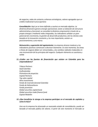 de negocios, redes de contacto y alianzas estratégicas, valores agregados que un
crédito tradicional nunca aportara
Consolidación: Aquí ya se tiene definido y cautivo un mercado objetivo. La
dinámica financiera genera sinergia operacional, existe un dotación de estructura
administrativa y funcional, se consolida la dinámica empresarial a través de su
propia sinergia o mediante redes integradas, los indicadores señalan un gran
potencial de crecimiento, la gestión de desarrollo productivo y de los clientes esta
basada en la innovación constante y, los mas importante, existen un
posicionamiento y una marca.
Reinvención y superación del agotamiento: La empresa alcanzo madurez y los
indicadores positivos comienzan a decrecer levemente. En este momento, las áreas
o líneas de negocio deben ser reinventadas, y los cambios radicales traducidos en
una reconversión de los principios del negocio. Cualquier elemento se cuestiona y
valida
11. ¿Cuáles son las fuentes de financiación que existen en Colombia para los
emprendedores?
Tribeca Partners
Seaf Colombia
Corficolombia
Promotora de proyectos
Capital Partners
Top sales capital
Altra investments
Fondo de inversión forestal Colombia
Fondo de hidrocarburos
Fondo promision
Global securities capital fund.
Global securities trade finance fund.
Capital Medellin
12. ¿Que beneficios le otorga a la empresa participar en el mercado de capitales y
como lo hace?
Una vez la empresa ha alcanzado un avanzado estado de consolidación, puede ser
lanzada al mercado público de valores. A partir de este momento el mercado se
 
