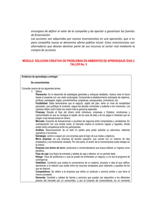 encargara de definir el valor de la compañía y de aportar o garantizar las fuentes
de financiación
Las acciones son adquiridas por nuevos inversionistas en una operación, que si es
para compañía nueva se denomina oferta pública inicial. Estos inversionistas son
ahorradores que desean destinar parte de sus recursos al sector real mediante la
compra de acciones.
MODULO SOLUCION CREATIVA DE PROBLEMAS EN AMBIENTES DE APRENDIZAJE GUIA 2
TALLER No. 5
Evidencia de aprendizaje a entregar:
De conocimientos:
Consultar acerca de los siguientes temas:
1- Defina:
Planeación: Es el desarrollo de estrategias generales y enfoques detallado, implica crear el futuro
desde el presente con una visión prolongada. Comprende el establecimiento anticipado de objetivos,
políticas, estrategias, reglas, procedimientos, programas, presupuestos, pronósticos, etc.
Factibilidad: Debe demostrarse que el negocio, objeto del plan, tiene un nivel de rentabilidad
apropiado, que justifique la inversión, pague las deudas contraídas y sustente a los inversores. Los
ingresos deben cubrir todos los costos más la ganancia esperada.
Finanzas, Estudia el flujo del dinero entre individuos, empresas o Estados; condiciones y
oportunidades en que se consigue el capital, de los usos de éste y de los pagos e intereses que se
cargan a las transacciones en dinero.
Mercado: Conjunto de transacciones o acuerdos de negocios entre compradores y vendedores. En
contraposición con una simple venta, el mercado implica el comercio regular y regulado, donde
existe cierta competencia entre los participantes.
Análisis: Descomposición de un todo en partes para poder estudiar su estructura, sistemas
operativos o funciones.
Estrategia: camino a seguir por una empresa para el logro de sus metas y objetivos.
Micro empresa: es una empresa de tamaño pequeño, que cuenta con un máximo de diez
empleados y una facturación acotada. Por otra parte, el dueño de la microempresa suele trabajar en
la misma.
Empresa con ánimo de lucro: productora o comercializadora que busca obtener un ingreso como
beneficio.
Flujo de caja: Los flujos de entradas y salidas de caja o efectivo, en un período dado.
Riesgo: Tipos de problemas a o que se puede ver enfrentado un negocio y a la vez el programa de
contingencia.
Viabilidad: Condición que evalúa la conveniencia de un sistema, proyecto o idea al que califica,
atendiendo a la relación que existe entre los recursos empleados para obtenerlo y aquellos de los
que se dispone.
Competidores: Se refiere a la empresa que oferta un producto o servicio similar o que tiene el
mismo proveedor.
Demanda: Cantidad y calidad de bienes y servicios que pueden ser adquiridos a los diferentes
precios del mercado por un consumidor, o por el conjunto de consumidores, en un momento
 
