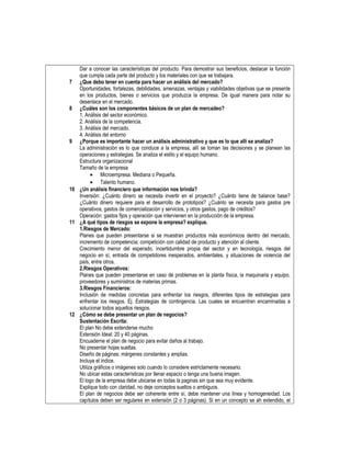 Dar a conocer las características del producto. Para demostrar sus beneficios, destacar la función
que cumpla cada parte del producto y los materiales con que se trabajara.
7 ¿Que debo tener en cuenta para hacer un análisis del mercado?
Oportunidades, fortalezas, debilidades, amenazas, ventajas y viabilidades objetivas que se presente
en los productos, bienes o servicios que produzca la empresa. De igual manera para notar su
desenlace en el mercado.
8 ¿Cuáles son los componentes básicos de un plan de mercadeo?
1. Análisis del sector económico.
2. Análisis de la competencia.
3. Análisis del mercado.
4. Análisis del entorno
9 ¿Porque es importante hacer un análisis administrativo y que es lo que allí se analiza?
La administración es lo que conduce a la empresa, allí se toman las decisiones y se planean las
operaciones y estrategias. Se analiza el estilo y el equipo humano.
Estructura organizacional
Tamaño de la empresa
• Microempresa. Mediana o Pequeña.
• Talento humano.
10 ¿Un análisis financiero que información nos brinda?
Inversión: ¿Cuánto dinero se necesita invertir en el proyecto? ¿Cuánto tiene de balance base?
¿Cuánto dinero requiere para el desarrollo de prototipos? ¿Cuánto se necesita para gastos pre
operativos, gastos de comercialización y servicios, y otros gastos, pago de créditos?
Operación: gastos fijos y operación que intervienen en la producción de la empresa.
11 ¿A qué tipos de riesgos se expone la empresa? explique.
1.Riesgos de Mercado:
Planes que pueden presentarse si se muestran productos más económicos dentro del mercado,
incremento de competencia; competición con calidad de producto y atención al cliente.
Crecimiento menor del esperado, incertidumbre propia del sector y en tecnología, riesgos del
negocio en sí, entrada de competidores inesperados, ambientales, y situaciones de violencia del
país, entre otros.
2.Riesgos Operativos:
Planes que pueden presentarse en caso de problemas en la planta física, la maquinaria y equipo,
proveedores y suministros de materias primas.
3.Riesgos Financieros:
Inclusión de medidas concretas para enfrentar los riesgos, diferentes tipos de estrategias para
enfrentar los riesgos. Ej. Estrategias de contingencia. Las cuales se encuentran encaminadas a
solucionar todos aquellos riesgos.
12 ¿Cómo se debe presentar un plan de negocios?
Sustentación Escrita:
El plan No debe extenderse mucho
Extensión Ideal: 20 y 40 páginas.
Encuaderne el plan de negocio para evitar daños al trabajo.
No presentar hojas sueltas.
Diseño de páginas: márgenes constantes y amplias.
Incluya el índice.
Utiliza gráficos o imágenes solo cuando lo considere estrictamente necesario.
No ubicar estas características por llenar espacio o tenga una buena imagen.
El logo de la empresa debe ubicarse en todas la paginas sin que sea muy evidente.
Explique todo con claridad, no deje conceptos sueltos o ambiguos.
El plan de negocios debe ser coherente entre sí, debe mantener una línea y homogeneidad. Los
capítulos deben ser regulares en extensión (2 o 3 páginas). Si en un concepto se ah extendido, el
 