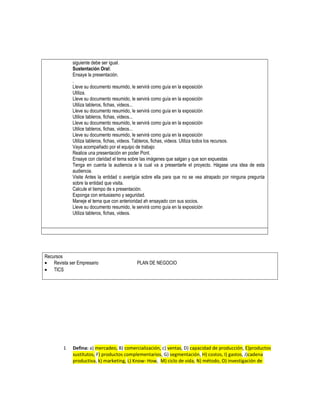 siguiente debe ser igual.
Sustentación Oral:
Ensaye la presentación.
.
Lleve su documento resumido, le servirá como guía en la exposición
Utiliza.
Lleve su documento resumido, le servirá como guía en la exposición
Utiliza tableros, fichas, videos...
Lleve su documento resumido, le servirá como guía en la exposición
Utilice tableros, fichas, videos...
Lleve su documento resumido, le servirá como guía en la exposición
Utilice tableros, fichas, videos...
Lleve su documento resumido, le servirá como guía en la exposición
Utiliza tableros, fichas, videos. Tableros, fichas, videos. Utiliza todos los recursos.
Vaya acompañado por el equipo de trabajo
Realice una presentación en poder Pont.
Ensaye con claridad el tema sobre las imágenes que salgan y que son expuestas
Tenga en cuenta la audiencia a la cual va a presentarle el proyecto. Hágase una idea de esta
audiencia.
Visite Antes la entidad o averigüe sobre ella para que no se vea atrapado por ninguna pregunta
sobre la entidad que visita.
Calcule el tiempo de s presentación.
Exponga con entusiasmo y seguridad.
Maneje el tema que con anterioridad ah ensayado con sus socios.
Lleve su documento resumido, le servirá como guía en la exposición
Utiliza tableros, fichas, videos.
Recursos
• Revista ser Empresario PLAN DE NEGOCIO
• TICS
1 Defina: a) mercadeo, B) comercialización, c) ventas, D) capacidad de producción, E)productos
sustitutos, F) productos complementarios, G) segmentación, H) costos, I) gastos, J)cadena
productiva, k) marketing, L) Know- How, M) ciclo de vida, N) método, O) investigación de
 
