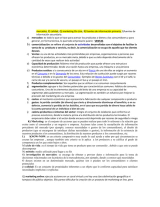 mercados, P) calidad, Q) marketing On-Line, R) fuentes de información primaria, S)fuentes de
información secundaria.
a) mercadeo: es todo lo que se hace para acercar los productos o bienes a los consumidores y para
generar, en forma técnica, lo que todo empresario quiere: VENTAS
b) comercialización: se refiere al conjunto de actividades desarrolladas con el objetivo de facilitar la
venta de su producto o servicio, es decir, la comercialización se ocupa de aquello que los clientes
desean.
c) Ventas: es una de las actividades más pretendidas por empresas, organizaciones o personas que
ofrecen los productos, en su mercado meta, debido a que su éxito depende directamente de la
cantidad de veces que realicen ésta actividad
d) Capacidad de producción: Máximo nivel de producción que puede ofrecer una estructura
económica determinada: desde una nación hasta una empresa, una máquina o una persona
e) Productos sustitos: si a consecuencia de un alza en el Precio de uno de ellos se origina un aumento
en el Consumo o en la Demanda de los otros. Esta relación de sustitución puede surgir por razones
técnicas o debido a los gustos del Consumidor. Ejemplos de Bienes Sustitutos son el té y el café, la
carne de ave y la carne de vacuno, un pasaje en bus y un pasaje en tren.
f) Productos complementarios: Son aquellos que se utilizan o se consumen conjuntamente
g) segmentación: agrupar a los clientes potenciales por características comunes: hábitos de consumo,
costumbres. Uno de los elementos decisivos del éxito de una empresa es su capacidad de
segmentar adecuadamente su mercado. La segmentación es también un esfuerzo por mejorar la
precisión del marketing de una empresa
h) costos: al montante económico que representa la fabricación de cualquier componente o producto
i) gastos: la partida contable (de dinero) que cierta y directamente disminuye el beneficio, o en su
defecto, aumenta la perdida de los bolsillos, en el caso que esa partida de dinero haya salido de
la cuenta personal de un individuo o bien de una
j) cadena productiva o síntomas del sector: integra el conjunto de eslabones que conforma un
proceso económico, desde la materia prima a la distribución de los productos terminados. El
empresario debe saber si el sector donde encausa está deprimido por razones de seguridad o riesgo
K) Marketing: es el conjunto de acciones que se pueden realizar para todo lo referente a la relación que
existe entre el consumidor y un negocio o empresa. Acciones tales como la recopilación de información
procedente del mercado (por ejemplo, conocer necesidades o gustos de los consumidores), el diseño de
productos (que se encarguen de satisfacer dichas necesidades o gustos), la información de la existencia de
nuestros productos a los consumidores, la distribución de nuestros productos a los consumidores, etc.
L) KNOW-NOW: es un criterio comparativo muy usado lo cual ayuda a saber por qué circunstancias se
cruzan las empresas , aunque también este criterio se le aplica a los productos y se califica el grado de
competencia en los que están bajos o altos.
M) ciclo de vida: es el tiempo de vida que tiene un producto para ser consumido . debido a que este se puede
descomponer
N) método: medio utilizado para llegar a su fin
O) investigación de mercados: se encarga de obtener y proveer datos e información para la toma de
decisiones relacionadas con la práctica de la mercadotecnia, por ejemplo, dando a conocer qué necesidades
O deseos existen en un determinado mercado, quiénes son o pueden ser los consumidores o clientes
potenciales
p) calidad: Es un conjunto de propiedades inherentes a un objeto que le confieren capacidad para satisfacer
necesidades implícitas o explícitas
Q) marketing online: ejecuta acciones en un canal virtual y no hay una clara delimitación geográfica ni
tampoco de público objetivo. Ello parece dificultar la creación de un proyecto de marketing on line, pero
 