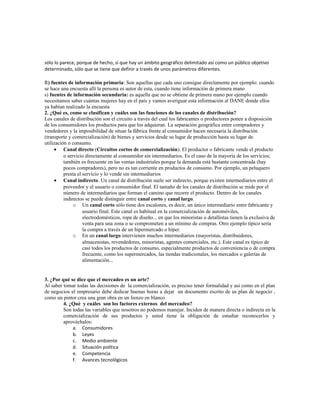 sólo lo parece, porque de hecho, sí que hay un ámbito geográfico delimitado así como un público objetivo
determinado, sólo que se tiene que definir a través de unos parámetros diferentes.
R) fuentes de información primaria: Son aquellas que cada uno consigue directamente por ejemplo: cuando
se hace una encuesta allí la persona es autor de esta, cuando tiene información de primera mano
s) fuentes de información secundaria: es aquella que no se obtiene de primera mano por ejemplo cuando
necesitamos saber cuántas mujeres hay en el país y vamos averiguar esta información al DANE donde ellos
ya habían realizado la encuesta
2. ¿Qué es, como se clasifican y cuáles son las funciones de los canales de distribución?
Los canales de distribución son el circuito a través del cual los fabricantes o productores ponen a disposición
de los consumidores los productos para que los adquieran. La separación geográfica entre compradores y
vendedores y la imposibilidad de situar la fábrica frente al consumidor hacen necesaria la distribución
(transporte y comercialización) de bienes y servicios desde su lugar de producción hasta su lugar de
utilización o consumo.
• Canal directo (Circuitos cortos de comercialización). El productor o fabricante vende el producto
o servicio directamente al consumidor sin intermediarios. Es el caso de la mayoría de los servicios;
también es frecuente en las ventas industriales porque la demanda está bastante concentrada (hay
pocos compradores), pero no es tan corriente en productos de consumo. Por ejemplo, un peluquero
presta el servicio y lo vende sin intermediarios
• Canal indirecto. Un canal de distribución suele ser indirecto, porque existen intermediarios entre el
proveedor y el usuario o consumidor final. El tamaño de los canales de distribución se mide por el
número de intermediarios que forman el camino que recorre el producto. Dentro de los canales
indirectos se puede distinguir entre canal corto y canal largo.
o Un canal corto sólo tiene dos escalones, es decir, un único intermediario entre fabricante y
usuario final. Este canal es habitual en la comercialización de automóviles,
electrodomésticos, ropa de diseño... en que los minoristas o detallistas tienen la exclusiva de
venta para una zona o se comprometen a un mínimo de compras. Otro ejemplo típico sería
la compra a través de un hipermercado o híper.
o En un canal largo intervienen muchos intermediarios (mayoristas, distribuidores,
almacenistas, revendedores, minoristas, agentes comerciales, etc.). Este canal es típico de
casi todos los productos de consumo, especialmente productos de conveniencia o de compra
frecuente, como los supermercados, las tiendas tradicionales, los mercados o galerías de
alimentación...
3. ¿Por qué se dice que el mercadeo es un arte?
Al saber tomar todas las decisiones de la comercialización, es preciso tener formalidad y asi como en el plan
de negocios el empresario debe dedicar buenas horas a dejar un documento escrito de us plan de negocio ,
como un pintor crea una gran obra en un lienzo en blanco
4. ¿Qué y cuáles son los factores externos del mercadeo?
Son todas las variables que nosotros no podemos manejar. Inciden de manera directa o indirecta en la
comercialización de sus productos y usted tiene la obligación de estudiar reconocerlos y
aprovéchalos:
a. Consumidores
b. Leyes
c. Medio ambiente
d. Situación política
e. Competencia
f. Avances tecnológicos
 