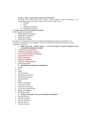 5. ¿Qué y cuáles son los factores internos del mercadeo?
Son todas las variables que usted si puede y debe controlar, inciden directamente en la
comercialización de sus productos y hacen que sea más o menos exitosa
a. Producto
b. Precio
c. Canales de distribución
d. Publicidad y promoción
6. ¿Cuáles son las bases de un plan de mercadeo?
Está sustentado en cuatro pilares
1. Análisis del sector económico
2. Análisis de la competencia
3. Análisis del mercado
4. Análisis de su situación
El estudio y la investigación correcta de estos pilares deben generar un resumen, para plasmar en el
documento, las proyecciones y presupuestos. No existe un plan de mercadeo igual a otro pero el marco
conceptual es el mismo
7. ¿Qué y para que se debe observar a la hora de evaluar el sector económico al que
corresponde mi producto o servicio?
• *volumen de ventas del sector
• Principales proveedores del sector
• Volumen de capacidad productividad
• Composición de la oferta
• Nivel de tecnología
• Productos sustitutivos
• Productos complementarios
• Estructura de costos
8. ¿Qué debemos analizar de la competencia?
• Historia
• Peso
• Grado
• Tipo de empresa
• Velocidad de crecimiento
• Portafolio de productos
• Posicionamiento
• DOFA
• Políticas comerciales
• Estructura de costos
• Capacidad de innovación
• Estructura de organizacional
• Objetivos estratégicos
• Barrera de entrada
9. ¿Cuáles son los puntos clave para cuantificar la demanda?
• Mercado potencial
• Mercado disponible
• Mercado cualificado
• Mercado objetivo
• Mercado penetrado
 