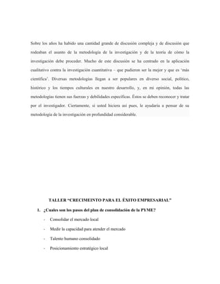 Sobre los años ha habido una cantidad grande de discusión compleja y de discusión que
rodeaban el asunto de la metodología de la investigación y de la teoría de cómo la
investigación debe proceder. Mucho de este discusión se ha centrado en la aplicación
cualitativo contra la investigación cuantitativa – que pudieron ser la mejor y que es ‘más
científica’. Diversas metodologías llegan a ser populares en diverso social, político,
histórico y los tiempos culturales en nuestro desarrollo, y, en mi opinión, todas las
metodologías tienen sus fuerzas y debilidades específicas. Éstos se deben reconocer y tratar
por el investigador. Ciertamente, si usted hiciera así pues, le ayudaría a pensar de su
metodología de la investigación en profundidad considerable.
TALLER “CRECIMEINTO PARA EL ÉXITO EMPRESARIAL”
1. ¿Cuales son los pasos del plan de consolidación de la PYME?
- Consolidar el mercado local
- Medir la capacidad para atender el mercado
- Talento humano consolidado
- Posicionamiento estratégico local
 