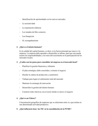 - Identificación de oportunidades en los nuevos mercados
- La asociatividad
- La exportación indirecta
- Los tratados de libre comercio
- Las franquicias
- EL acompañamiento
2. ¿Qué es el talento humano?
Es la calidad del capital humano, es decir, es la fuerza principal que mueve a la
empresa. La empresa debe aprender a desarrollar su talento, para que este pueda
asumir las responsabilidades y los retos del crecimiento en la participación de los
mercados locales.
3. ¿Cuáles son los pasos para consolidar mi empresa en el mercado local?
- Planificar la gestión financiera y tributaria
- El plan estratégico debe consolidar y sostener el negocio
- Diseñar la cadena de producción y suministros
- Trabajar para lograr el cubrimiento total del mercado
- Mantener la estrategia de innovación
- Desarrollar la gestión del talento humano
- Construir redes efectivas con el sector donde se mueve el negocio
4. ¿Qué es un Clúster?
Concentración geográfica de empresas que se relacionan entre si y que actúan en
una determinada actividad productiva
5. ¿Qué influencia tiene las TIC en la consolidación de la PYME?
 