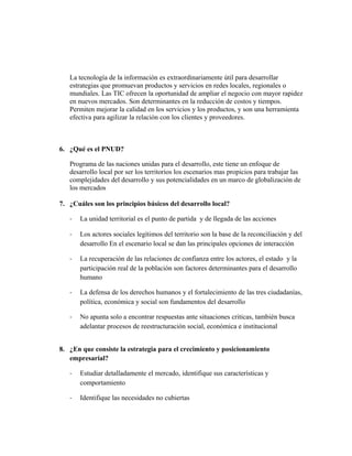 La tecnología de la información es extraordinariamente útil para desarrollar
estrategias que promuevan productos y servicios en redes locales, regionales o
mundiales. Las TIC ofrecen la oportunidad de ampliar el negocio con mayor rapidez
en nuevos mercados. Son determinantes en la reducción de costos y tiempos.
Permiten mejorar la calidad en los servicios y los productos, y son una herramienta
efectiva para agilizar la relación con los clientes y proveedores.
6. ¿Qué es el PNUD?
Programa de las naciones unidas para el desarrollo, este tiene un enfoque de
desarrollo local por ser los territorios los escenarios mas propicios para trabajar las
complejidades del desarrollo y sus potencialidades en un marco de globalización de
los mercados
7. ¿Cuáles son los principios básicos del desarrollo local?
- La unidad territorial es el punto de partida y de llegada de las acciones
- Los actores sociales legítimos del territorio son la base de la reconciliación y del
desarrollo En el escenario local se dan las principales opciones de interacción
- La recuperación de las relaciones de confianza entre los actores, el estado y la
participación real de la población son factores determinantes para el desarrollo
humano
- La defensa de los derechos humanos y el fortalecimiento de las tres ciudadanías,
política, económica y social son fundamentos del desarrollo
- No apunta solo a encontrar respuestas ante situaciones criticas, también busca
adelantar procesos de reestructuración social, económica e institucional
8. ¿En que consiste la estrategia para el crecimiento y posicionamiento
empresarial?
- Estudiar detalladamente el mercado, identifique sus características y
comportamiento
- Identifique las necesidades no cubiertas
 