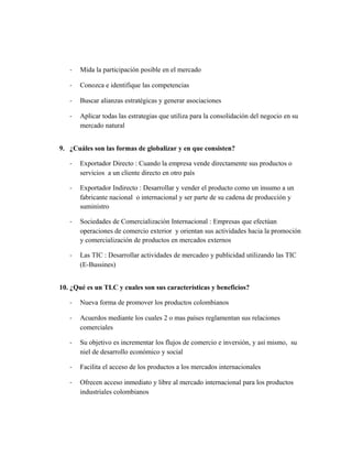 - Mida la participación posible en el mercado
- Conozca e identifique las competencias
- Buscar alianzas estratégicas y generar asociaciones
- Aplicar todas las estrategias que utiliza para la consolidación del negocio en su
mercado natural
9. ¿Cuáles son las formas de globalizar y en que consisten?
- Exportador Directo : Cuando la empresa vende directamente sus productos o
servicios a un cliente directo en otro país
- Exportador Indirecto : Desarrollar y vender el producto como un insumo a un
fabricante nacional o internacional y ser parte de su cadena de producción y
suministro
- Sociedades de Comercialización Internacional : Empresas que efectúan
operaciones de comercio exterior y orientan sus actividades hacia la promoción
y comercialización de productos en mercados externos
- Las TIC : Desarrollar actividades de mercadeo y publicidad utilizando las TIC
(E-Bussines)
10. ¿Qué es un TLC y cuales son sus características y beneficios?
- Nueva forma de promover los productos colombianos
- Acuerdos mediante los cuales 2 o mas países reglamentan sus relaciones
comerciales
- Su objetivo es incrementar los flujos de comercio e inversión, y así mismo, su
niel de desarrollo económico y social
- Facilita el acceso de los productos a los mercados internacionales
- Ofrecen acceso inmediato y libre al mercado internacional para los productos
industriales colombianos
 