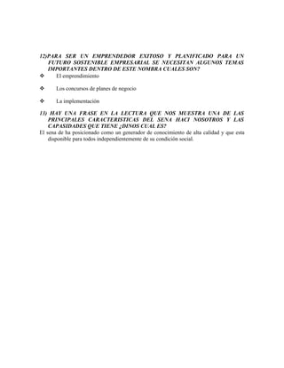 12)PARA SER UN EMPRENDEDOR EXITOSO Y PLANIFICADO PARA UN
FUTURO SOSTENIBLE EMPRESARIAL SE NECESITAN ALGUNOS TEMAS
IMPORTANTES DENTRO DE ESTE NOMBRA CUALES SON?
 El emprendimiento
 Los concursos de planes de negocio
 La implementación
13) HAY UNA FRASE EN LA LECTURA QUE NOS MUESTRA UNA DE LAS
PRINCIPALES CARACTERISTICAS DEL SENA HACI NOSOTROS Y LAS
CAPASIDADES QUE TIENE ¿DINOS CUAL ES?
El sena de ha posicionado como un generador de conocimiento de alta calidad y que esta
disponible para todos independientemente de su condición social.
 