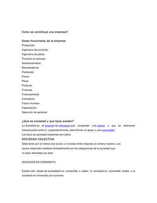 Como se constituye una empresa?
Áreas funcionales de la empresa
Producción
Ingeniería del producto
Ingeniería de planta
Producto en proceso
Almacenamiento
Mercadotecnia
Publicidad
Precio
Plaza
Producto
Finanzas
Financiamiento
Contraloría
Factor Humano
Capacitación
Selección de personal
¿Qué es sociedad y que tipos existen?
La Sociedad es el conjunto de individuos que comparten una cultura, y que se relacionan
interactuando entre sí, cooperativamente, para formar un grupo o una comunidad.
Los tipos de sociedad existentes son estos:
SOCIEDAD COLECTIVA
Debe tener por lo menos dos socios y no existe límite respecto al número máximo. Los
socios responden solidaria ilimitadamente por las obligaciones de la sociedad que
no sean atendidas por ésta.
SOCIEDAD EN COMANDITA
Existen dos clases de sociedades en comandita, a saber: la sociedad en comandita simple y la
sociedad en comandita por acciones
 