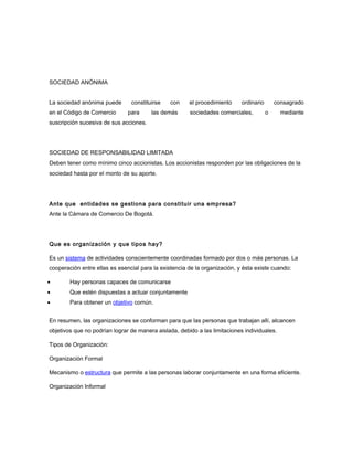 SOCIEDAD ANÓNIMA
La sociedad anónima puede constituirse con el procedimiento ordinario consagrado
en el Código de Comercio para las demás sociedades comerciales, o mediante
suscripción sucesiva de sus acciones.
SOCIEDAD DE RESPONSABILIDAD LIMITADA
Deben tener como mínimo cinco accionistas. Los accionistas responden por las obligaciones de la
sociedad hasta por el monto de su aporte.
Ante que entidades se gestiona para constituir una empresa?
Ante la Cámara de Comercio De Bogotá.
Que es organización y que tipos hay?
Es un sistema de actividades conscientemente coordinadas formado por dos o más personas. La
cooperación entre ellas es esencial para la existencia de la organización, y ésta existe cuando:
• Hay personas capaces de comunicarse
• Que estén dispuestas a actuar conjuntamente
• Para obtener un objetivo común.
En resumen, las organizaciones se conforman para que las personas que trabajan allí, alcancen
objetivos que no podrían lograr de manera aislada, debido a las limitaciones individuales.
Tipos de Organización:
Organización Formal
Mecanismo o estructura que permite a las personas laborar conjuntamente en una forma eficiente.
Organización Informal
 