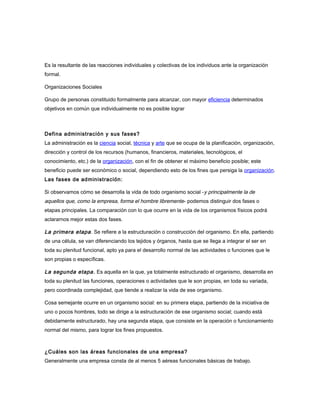 Es la resultante de las reacciones individuales y colectivas de los individuos ante la organización
formal.
Organizaciones Sociales
Grupo de personas constituido formalmente para alcanzar, con mayor eficiencia determinados
objetivos en común que individualmente no es posible lograr
Defina administración y sus fases?
La administración es la ciencia social, técnica y arte que se ocupa de la planificación, organización,
dirección y control de los recursos (humanos, financieros, materiales, tecnológicos, el
conocimiento, etc.) de la organización, con el fin de obtener el máximo beneficio posible; este
beneficio puede ser económico o social, dependiendo esto de los fines que persiga la organización.
Las fases de administración:
Si observamos cómo se desarrolla la vida de todo organismo social -y principalmente la de
aquellos que, como la empresa, forma el hombre libremente- podemos distinguir dos fases o
etapas principales. La comparación con lo que ocurre en la vida de los organismos físicos podrá
aclararnos mejor estas dos fases.
La primera etapa. Se refiere a la estructuración o construcción del organismo. En ella, partiendo
de una célula, se van diferenciando los tejidos y órganos, hasta que se llega a integrar el ser en
toda su plenitud funcional, apto ya para el desarrollo normal de las actividades o funciones que le
son propias o específicas.
La segunda etapa. Es aquella en la que, ya totalmente estructurado el organismo, desarrolla en
toda su plenitud las funciones, operaciones o actividades que le son propias, en toda su variada,
pero coordinada complejidad, que tiende a realizar la vida de ese organismo.
Cosa semejante ocurre en un organismo social: en su primera etapa, partiendo de la iniciativa de
uno o pocos hombres, todo se dirige a la estructuración de ese organismo social; cuando está
debidamente estructurado, hay una segunda etapa, que consiste en la operación o funcionamiento
normal del mismo, para lograr los fines propuestos.
¿Cuáles son las áreas funcionales de una empresa?
Generalmente una empresa consta de al menos 5 aéreas funcionales básicas de trabajo.
 
