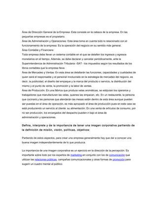 Área de Dirección General de la Empresa: Esta consiste en la cabeza de la empresa. En las
pequeñas empresas es el propietario.
Área de Administración y Operaciones: Esta área toma en cuenta todo lo relacionado con el
funcionamiento de la empresa. Es la operación del negocio en su sentido más general.
Área Contable y Financiera:
Toda empresa debe llevar un sistema contable en el que se detallen los ingresos y egresos
monetarios en el tiempo. Además, se debe declarar y cancelar periódicamente, ante la
Superintendencia de Administración Tributaria –SAT - los impuestos según los resultados de los
libros contables que la empresa lleva.
Área de Mercadeo y Ventas: En esta área se detallarán las funciones, capacidades y cualidades de
quien será el responsable y el personal involucrado en la estrategia de mercadeo del negocio, es
decir, la publicidad, el diseño del empaque y la marca del producto o servicio, la distribución del
mismo y el punto de venta, la promoción y la labor de ventas.
Área de Producción. En una fábrica que produce velas aromáticas, se estipulan los operarios y
trabajadores que manufacturan las velas, quienes las empacan, etc. En un restaurante, la persona
que cocinará y las personas que atenderán las mesas están dentro de esta área aunque pueden
ser puestas en el área de operación, es más apropiado el área de producción pues en este caso se
está produciendo un servicio al cliente: su alimentación. En una venta de artículos de consumo, por
no ser producción, los encargados del despacho pueden ir bajo el área de
administración y operaciones.
Defina, interprete y de la importancia de tener una imagen corporativa partiendo de
la definición de misión, visión, políticas, objetivos:
Partiendo de estos aspectos, para crear una empresa generalmente hay que dar a conocer una
buena imagen independientemente de lo que produzca.
La importancia de una imagen corporativa es un ejercicio en la dirección de la percepción. Es
importante sobre todo por los expertos de marketing en conjunto con los de comunicación que
utilizan las relaciones públicas, campañas comunicacionales y otras formas de promoción para
sugerir un cuadro mental al público.
 