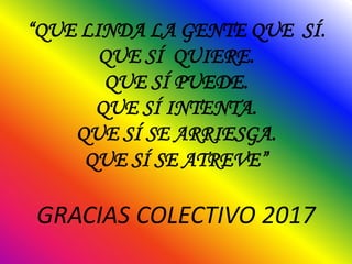 “QUE LINDA LA GENTE QUE SÍ.
QUE SÍ QUIERE.
QUE SÍ PUEDE.
QUE SÍ INTENTA.
QUE SÍ SE ARRIESGA.
QUE SÍ SE ATREVE”
GRACIAS COLECTIVO 2017
 