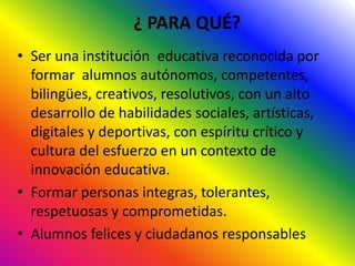 ¿ PARA QUÉ?
• Ser una institución educativa reconocida por
formar alumnos autónomos, competentes,
bilingües, creativos, resolutivos, con un alto
desarrollo de habilidades sociales, artísticas,
digitales y deportivas, con espíritu crítico y
cultura del esfuerzo en un contexto de
innovación educativa.
• Formar personas integras, tolerantes,
respetuosas y comprometidas.
• Alumnos felices y ciudadanos responsables
 