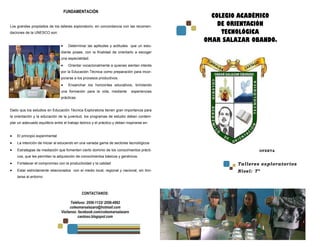 FUNDAMENTACIÓN
                                                                                               COLEGIO ACADÉMICO
Los grandes propósitos de los talleres exploratorio, en concordancia con las recomen-            DE ORIENTACIÓN
daciones de la UNESCO son:                                                                        TECNOLÓGICA
                                                                                             OMAR SALAZAR OBANDO.
                                     Determinar las aptitudes y actitudes que un estu-
                                diante posee, con la finalidad de orientarlo a escoger
                                una especialidad.
                                     Orientar vocacionalmente a quienes sientan interés
                                por la Educación Técnica como preparación para incor-
                                porarse a los procesos productivos.
                                     Ensanchar los horizontes educativos, brindando
                                una formación para la vida, mediante          experiencias
                                prácticas.


Dado que los estudios en Educación Técnica Exploratoria tienen gran importancia para
la orientación y la educación de la juventud, los programas de estudio deben contem-
plar un adecuado equilibrio entre el trabajo teórico y el práctico y deben inspirarse en:


    El principio experimental
    La intención de iniciar al educando en una variada gama de sectores tecnológicos
    Estrategias de mediación que fomenten cierto dominio de los conocimientos prácti-                         OFERTA
    cos, que les permitan la adquisición de conocimientos básicos y genéricos.
    Fortalecer el compromiso con la productividad y la calidad                                        Talleres exploratorios
    Estar estrictamente relacionados con el medio local, regional y nacional, sin limi-               Nivel: 7º
    tarse al entorno



                                              CONTACTANOS:

                                      Teléfono: 2556-1133/ 2556-4992
                                      coleomarsalazaro@hotmail.com
                                Visítanos: facebook.com/coleomarsalazaro
                                           caotoso.blogspot.com
 