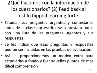 ¿Qué hacemos con la información de
los cuestionarios? (2) Feed back al
estilo flipped learning forte
• Estudiar sus preguntas urgentes y contestarlas
antes de la clase por escrito, se contesta a todos
con una lista de las preguntas urgentes y sus
respuestas.
• Se les indica que esas preguntas y respuestas
podrán ser incluidas en las pruebas de evaluación.
• Así les proporcionamos un motivo extra para
estudiarlas a fondo y fijar aquellos puntos de más
difícil comprensión
100
 
