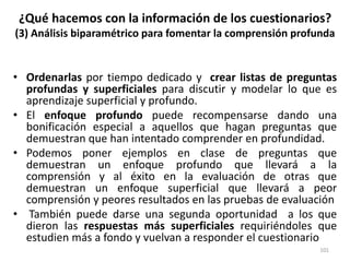 ¿Qué hacemos con la información de los cuestionarios?
(3) Análisis biparamétrico para fomentar la comprensión profunda
• Ordenarlas por tiempo dedicado y crear listas de preguntas
profundas y superficiales para discutir y modelar lo que es
aprendizaje superficial y profundo.
• El enfoque profundo puede recompensarse dando una
bonificación especial a aquellos que hagan preguntas que
demuestran que han intentado comprender en profundidad.
• Podemos poner ejemplos en clase de preguntas que
demuestran un enfoque profundo que llevará a la
comprensión y al éxito en la evaluación de otras que
demuestran un enfoque superficial que llevará a peor
comprensión y peores resultados en las pruebas de evaluación
• También puede darse una segunda oportunidad a los que
dieron las respuestas más superficiales requiriéndoles que
estudien más a fondo y vuelvan a responder el cuestionario
101
 