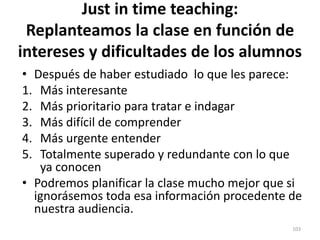 Just in time teaching:
Replanteamos la clase en función de
intereses y dificultades de los alumnos
• Después de haber estudiado lo que les parece:
1. Más interesante
2. Más prioritario para tratar e indagar
3. Más difícil de comprender
4. Más urgente entender
5. Totalmente superado y redundante con lo que
ya conocen
• Podremos planificar la clase mucho mejor que si
ignorásemos toda esa información procedente de
nuestra audiencia.
103
 