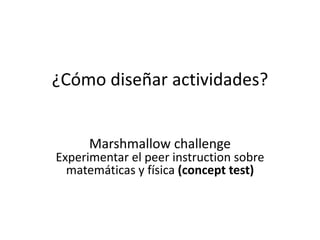 ¿Cómo diseñar actividades?
Marshmallow challenge
Experimentar el peer instruction sobre
matemáticas y física (concept test)
 