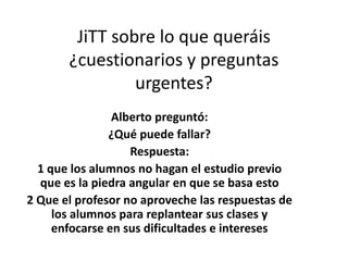 JiTT sobre lo que queráis
¿cuestionarios y preguntas
urgentes?
Alberto preguntó:
¿Qué puede fallar?
Respuesta:
1 que los alumnos no hagan el estudio previo
que es la piedra angular en que se basa esto
2 Que el profesor no aproveche las respuestas de
los alumnos para replantear sus clases y
enfocarse en sus dificultades e intereses
 