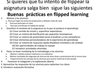 Si quieres que tu intento de flippear la
asignatura salga bien sigue las siguientes
Buenas prácticas en flipped learning
1. Motivar a los alumnos
a. Para que hagan las tareas de preparación y reflexión antes de clase
b. Para que participen en clase
c. Para que contribuyan al trabajo de equipo
2. Gamificar el contexto de la asignatura en la que se produce el aprendizaje
G1 Crear sentido de misión y especificar expectativas
G2 Crear un sistema de bonificación por pequeñas recompensas
G3 Crear un sistema de proximidad social al profesor y a los compañeros
G4 Crear elementos personalizadores de la experiencia de aprendizaje
G5 Crear un sistema de respuesta rápida (feedback inmediato y de calidad)
G6 Dar oportunidades de trabajo en equipo
G7 Introducir actividades divertidas
3. Hacer un buen marketing de la metodología a los alumnos
a. Mostrar a donde conduce implicarse y no implicarse
b. Mostrar resultados de subgrupos de alumnos de otras clases o promociones de la misma clase
C. Proporcionarles los consejos de los alumnos que sacaron matrícula el año pasado
4. Favorecer la indagación y la exploración abierta
5. Aprovechar las respuestas de tus alumnos para replantear tus clases
6. Introducir evaluación formativa
 