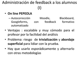 Administración de feedback a los alumnos
(I)
• On line PEPEOLA
– Autocorrección Moodle, Blackboard,
Googleforms, con feedback formativo
automatizado
• Ventajas : escalable y muy cómodo para el
profesor por la facilidad del análisis
• Problema: riesgo de trivialización y abordaje
superficial para lidiar con la prueba.
• Hay que usarlo esporádicamente y alternarlo
con otras metodologías
 