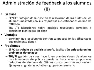 Administración de feedback a los alumnos
(II)
• En clase
– FC/JITT Enfoque de la clase en la resolución de las dudas de los
alumnos mostradas en sus respuestas a cuestionarios on line de
reflexión
– TBL /PI Discusiones sobre posibles respuestas correctas a
preguntas planteadas en clase
• Ventajas
– permiten que los alumnos centren su práctica en las dificultades
que realmente tienen
• Problemas
– El FC da trabajo de análisis al profe. Explicación enfocada en los
problemas detectados.
– TBL/PI gestión de clase hacerlo en grandes clases de alumnos
más inmaduros sin práctica previa vs. hacerlo en grupos mas
reducidos de alumnos de últimos cursos con más motivación.
Ejemplos asignaturas optativas grupos de seminario
 