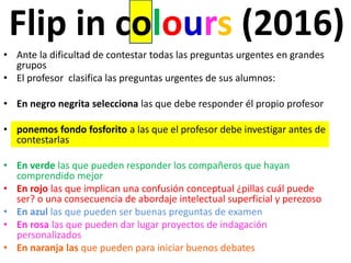 Flip in colours (2016)
• Ante la dificultad de contestar todas las preguntas urgentes en grandes
grupos
• El profesor clasifica las preguntas urgentes de sus alumnos:
• En negro negrita selecciona las que debe responder él propio profesor
• ponemos fondo fosforito a las que el profesor debe investigar antes de
contestarlas
• En verde las que pueden responder los compañeros que hayan
comprendido mejor
• En rojo las que implican una confusión conceptual ¿pillas cuál puede
ser? o una consecuencia de abordaje intelectual superficial y perezoso
• En azul las que pueden ser buenas preguntas de examen
• En rosa las que pueden dar lugar proyectos de indagación
personalizados
• En naranja las que pueden para iniciar buenos debates
 