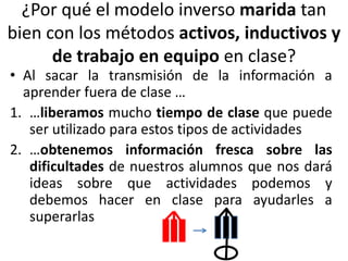 ¿Por qué el modelo inverso marida tan
bien con los métodos activos, inductivos y
de trabajo en equipo en clase?
• Al sacar la transmisión de la información a
aprender fuera de clase …
1. …liberamos mucho tiempo de clase que puede
ser utilizado para estos tipos de actividades
2. …obtenemos información fresca sobre las
dificultades de nuestros alumnos que nos dará
ideas sobre que actividades podemos y
debemos hacer en clase para ayudarles a
superarlas
 
