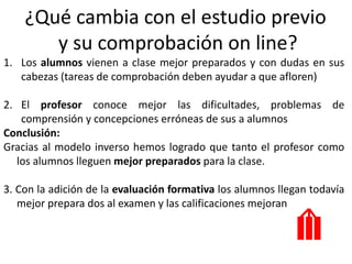 ¿Qué cambia con el estudio previo
y su comprobación on line?
1. Los alumnos vienen a clase mejor preparados y con dudas en sus
cabezas (tareas de comprobación deben ayudar a que afloren)
2. El profesor conoce mejor las dificultades, problemas de
comprensión y concepciones erróneas de sus a alumnos
Conclusión:
Gracias al modelo inverso hemos logrado que tanto el profesor como
los alumnos lleguen mejor preparados para la clase.
3. Con la adición de la evaluación formativa los alumnos llegan todavía
mejor prepara dos al examen y las calificaciones mejoran
 