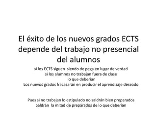 El éxito de los nuevos grados ECTS
depende del trabajo no presencial
del alumnos
si los ECTS siguen siendo de pega en lugar de verdad
si los alumnos no trabajan fuera de clase
lo que deberían
Los nuevos grados fracasarán en producir el aprendizaje deseado
Pues si no trabajan lo estipulado no saldrán bien preparados
Saldrán la mitad de preparados de lo que deberían
 