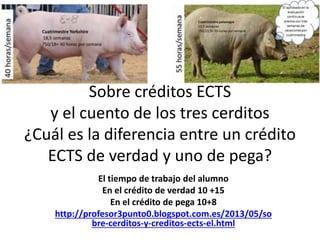 Sobre créditos ECTS
y el cuento de los tres cerditos
¿Cuál es la diferencia entre un crédito
ECTS de verdad y uno de pega?
El tiempo de trabajo del alumno
En el crédito de verdad 10 +15
En el crédito de pega 10+8
http://profesor3punto0.blogspot.com.es/2013/05/so
bre-cerditos-y-creditos-ects-el.html
 