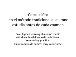 Conclusión:
en el método tradicional el alumno
estudia antes de cada examen
En el flipped learning el alumno medio
estudia antes del inicio de cada tema,
seminario y practica.
Es un cambio de hábitos muy importante
 