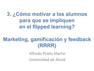 3. ¿Cómo motivar a los alumnos
para que se impliquen
en el flipped learning?
Marketing, gamificación y feedback
(RRRR)
Alfredo Prieto Martín
Universidad de Alcalá
 